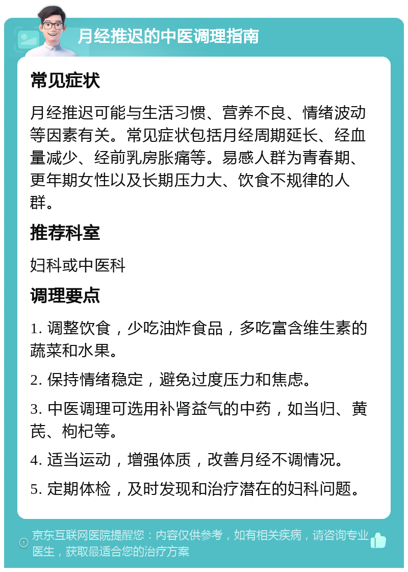 月经推迟的中医调理指南 常见症状 月经推迟可能与生活习惯、营养不良、情绪波动等因素有关。常见症状包括月经周期延长、经血量减少、经前乳房胀痛等。易感人群为青春期、更年期女性以及长期压力大、饮食不规律的人群。 推荐科室 妇科或中医科 调理要点 1. 调整饮食，少吃油炸食品，多吃富含维生素的蔬菜和水果。 2. 保持情绪稳定，避免过度压力和焦虑。 3. 中医调理可选用补肾益气的中药，如当归、黄芪、枸杞等。 4. 适当运动，增强体质，改善月经不调情况。 5. 定期体检，及时发现和治疗潜在的妇科问题。