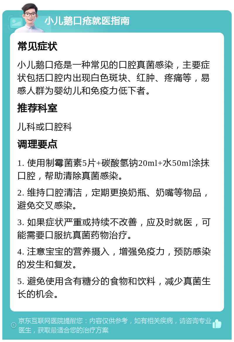 小儿鹅口疮就医指南 常见症状 小儿鹅口疮是一种常见的口腔真菌感染，主要症状包括口腔内出现白色斑块、红肿、疼痛等，易感人群为婴幼儿和免疫力低下者。 推荐科室 儿科或口腔科 调理要点 1. 使用制霉菌素5片+碳酸氢钠20ml+水50ml涂抹口腔，帮助清除真菌感染。 2. 维持口腔清洁，定期更换奶瓶、奶嘴等物品，避免交叉感染。 3. 如果症状严重或持续不改善，应及时就医，可能需要口服抗真菌药物治疗。 4. 注意宝宝的营养摄入，增强免疫力，预防感染的发生和复发。 5. 避免使用含有糖分的食物和饮料，减少真菌生长的机会。