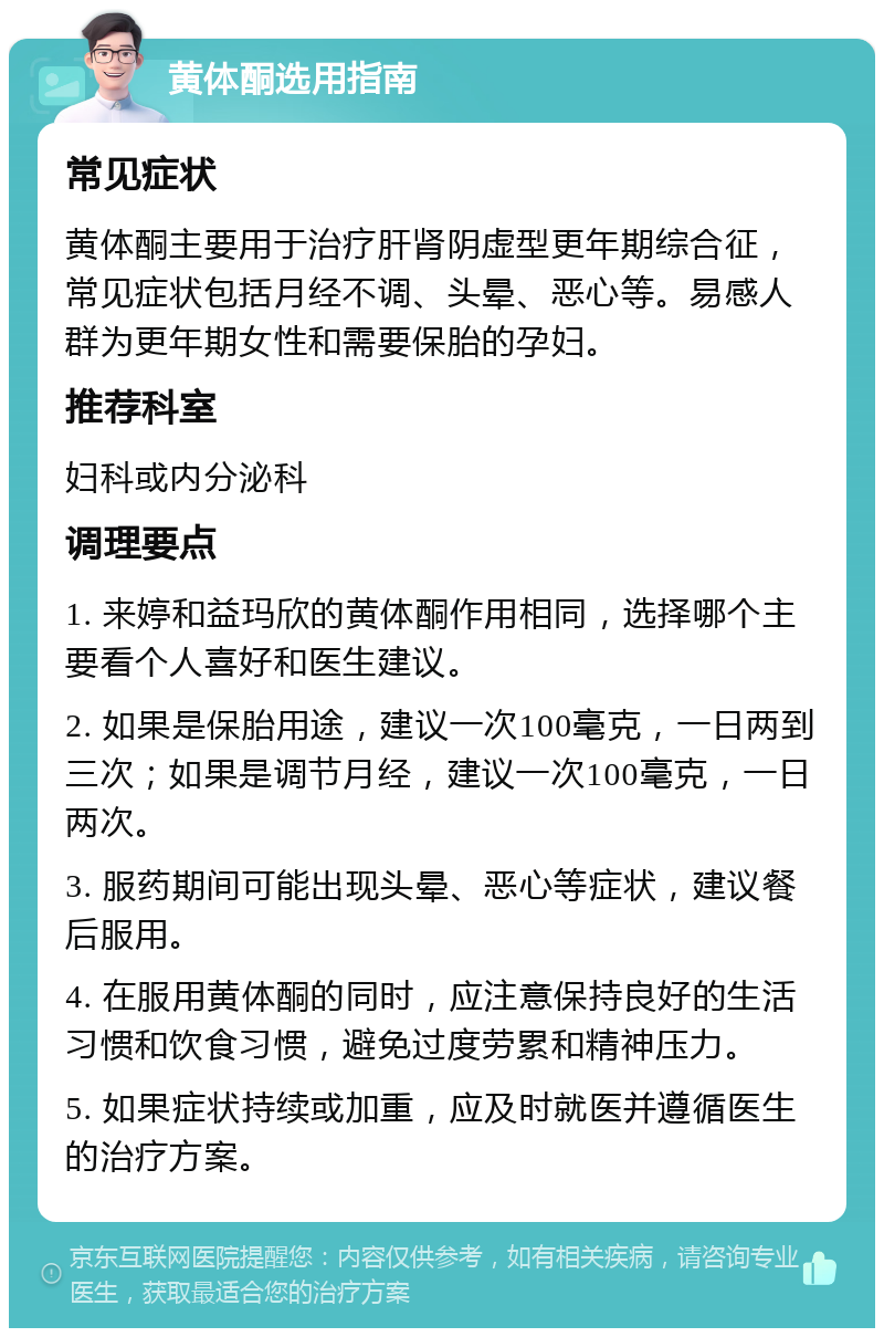 黄体酮选用指南 常见症状 黄体酮主要用于治疗肝肾阴虚型更年期综合征，常见症状包括月经不调、头晕、恶心等。易感人群为更年期女性和需要保胎的孕妇。 推荐科室 妇科或内分泌科 调理要点 1. 来婷和益玛欣的黄体酮作用相同，选择哪个主要看个人喜好和医生建议。 2. 如果是保胎用途，建议一次100毫克，一日两到三次；如果是调节月经，建议一次100毫克，一日两次。 3. 服药期间可能出现头晕、恶心等症状，建议餐后服用。 4. 在服用黄体酮的同时，应注意保持良好的生活习惯和饮食习惯，避免过度劳累和精神压力。 5. 如果症状持续或加重，应及时就医并遵循医生的治疗方案。