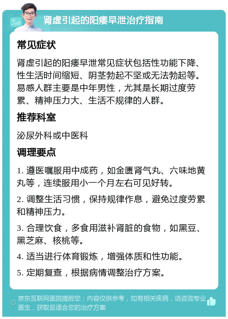 肾虚引起的阳痿早泄治疗指南 常见症状 肾虚引起的阳痿早泄常见症状包括性功能下降、性生活时间缩短、阴茎勃起不坚或无法勃起等。易感人群主要是中年男性，尤其是长期过度劳累、精神压力大、生活不规律的人群。 推荐科室 泌尿外科或中医科 调理要点 1. 遵医嘱服用中成药，如金匮肾气丸、六味地黄丸等，连续服用小一个月左右可见好转。 2. 调整生活习惯，保持规律作息，避免过度劳累和精神压力。 3. 合理饮食，多食用滋补肾脏的食物，如黑豆、黑芝麻、核桃等。 4. 适当进行体育锻炼，增强体质和性功能。 5. 定期复查，根据病情调整治疗方案。