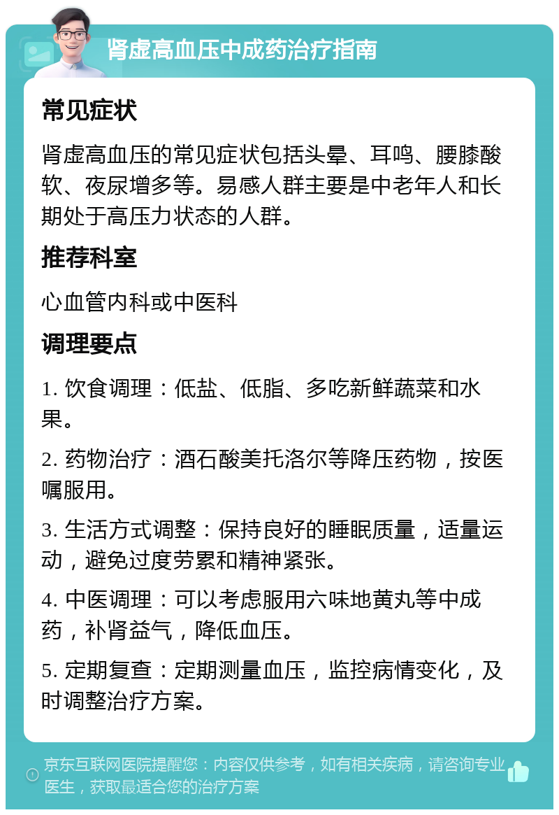 肾虚高血压中成药治疗指南 常见症状 肾虚高血压的常见症状包括头晕、耳鸣、腰膝酸软、夜尿增多等。易感人群主要是中老年人和长期处于高压力状态的人群。 推荐科室 心血管内科或中医科 调理要点 1. 饮食调理：低盐、低脂、多吃新鲜蔬菜和水果。 2. 药物治疗：酒石酸美托洛尔等降压药物，按医嘱服用。 3. 生活方式调整：保持良好的睡眠质量，适量运动，避免过度劳累和精神紧张。 4. 中医调理：可以考虑服用六味地黄丸等中成药，补肾益气，降低血压。 5. 定期复查：定期测量血压，监控病情变化，及时调整治疗方案。