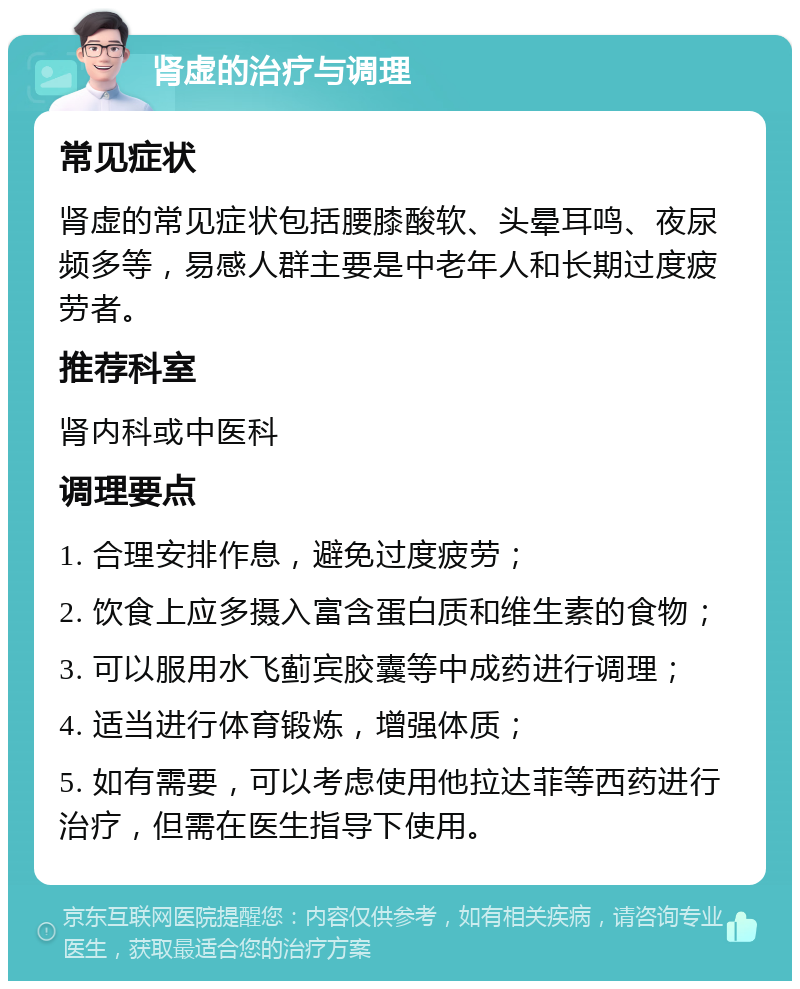 肾虚的治疗与调理 常见症状 肾虚的常见症状包括腰膝酸软、头晕耳鸣、夜尿频多等，易感人群主要是中老年人和长期过度疲劳者。 推荐科室 肾内科或中医科 调理要点 1. 合理安排作息，避免过度疲劳； 2. 饮食上应多摄入富含蛋白质和维生素的食物； 3. 可以服用水飞蓟宾胶囊等中成药进行调理； 4. 适当进行体育锻炼，增强体质； 5. 如有需要，可以考虑使用他拉达菲等西药进行治疗，但需在医生指导下使用。