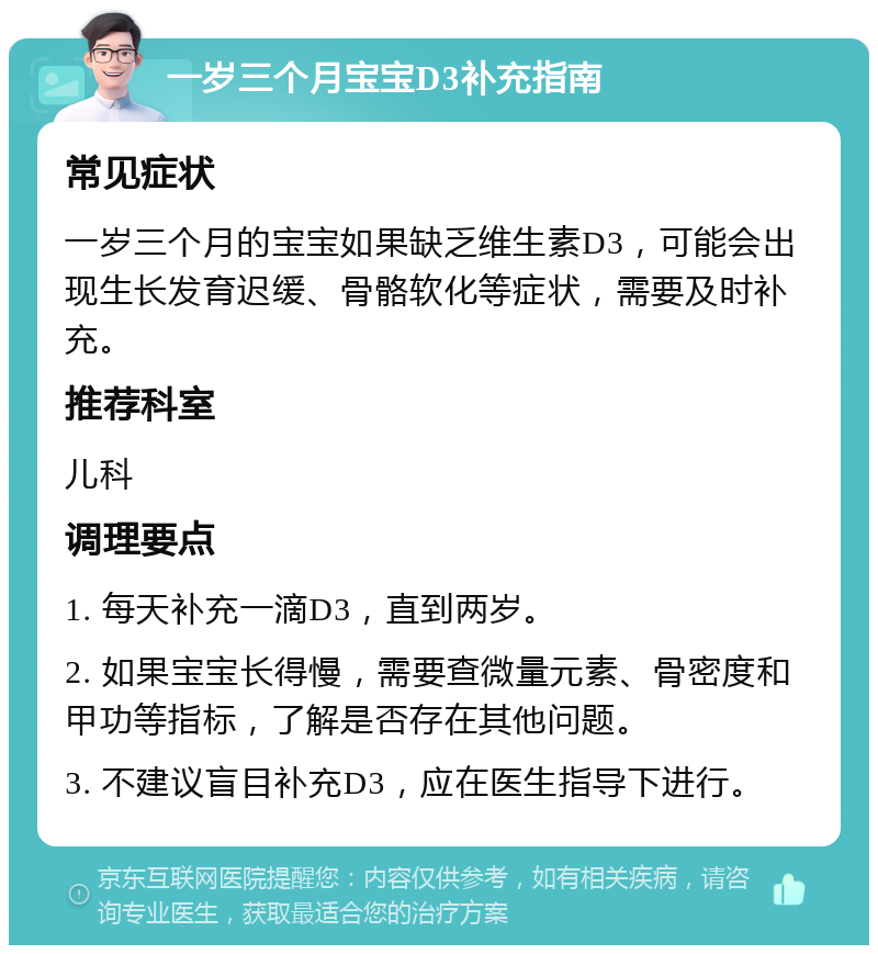 一岁三个月宝宝D3补充指南 常见症状 一岁三个月的宝宝如果缺乏维生素D3，可能会出现生长发育迟缓、骨骼软化等症状，需要及时补充。 推荐科室 儿科 调理要点 1. 每天补充一滴D3，直到两岁。 2. 如果宝宝长得慢，需要查微量元素、骨密度和甲功等指标，了解是否存在其他问题。 3. 不建议盲目补充D3，应在医生指导下进行。