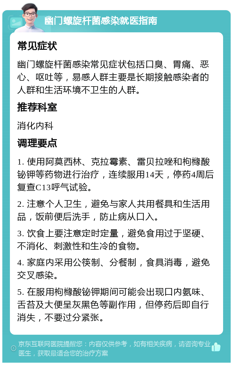 幽门螺旋杆菌感染就医指南 常见症状 幽门螺旋杆菌感染常见症状包括口臭、胃痛、恶心、呕吐等，易感人群主要是长期接触感染者的人群和生活环境不卫生的人群。 推荐科室 消化内科 调理要点 1. 使用阿莫西林、克拉霉素、雷贝拉唑和枸橼酸铋钾等药物进行治疗，连续服用14天，停药4周后复查C13呼气试验。 2. 注意个人卫生，避免与家人共用餐具和生活用品，饭前便后洗手，防止病从口入。 3. 饮食上要注意定时定量，避免食用过于坚硬、不消化、刺激性和生冷的食物。 4. 家庭内采用公筷制、分餐制，食具消毒，避免交叉感染。 5. 在服用枸橼酸铋钾期间可能会出现口内氨味、舌苔及大便呈灰黑色等副作用，但停药后即自行消失，不要过分紧张。