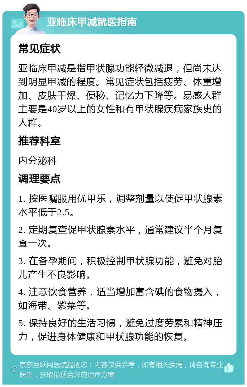 亚临床甲减就医指南 常见症状 亚临床甲减是指甲状腺功能轻微减退，但尚未达到明显甲减的程度。常见症状包括疲劳、体重增加、皮肤干燥、便秘、记忆力下降等。易感人群主要是40岁以上的女性和有甲状腺疾病家族史的人群。 推荐科室 内分泌科 调理要点 1. 按医嘱服用优甲乐，调整剂量以使促甲状腺素水平低于2.5。 2. 定期复查促甲状腺素水平，通常建议半个月复查一次。 3. 在备孕期间，积极控制甲状腺功能，避免对胎儿产生不良影响。 4. 注意饮食营养，适当增加富含碘的食物摄入，如海带、紫菜等。 5. 保持良好的生活习惯，避免过度劳累和精神压力，促进身体健康和甲状腺功能的恢复。