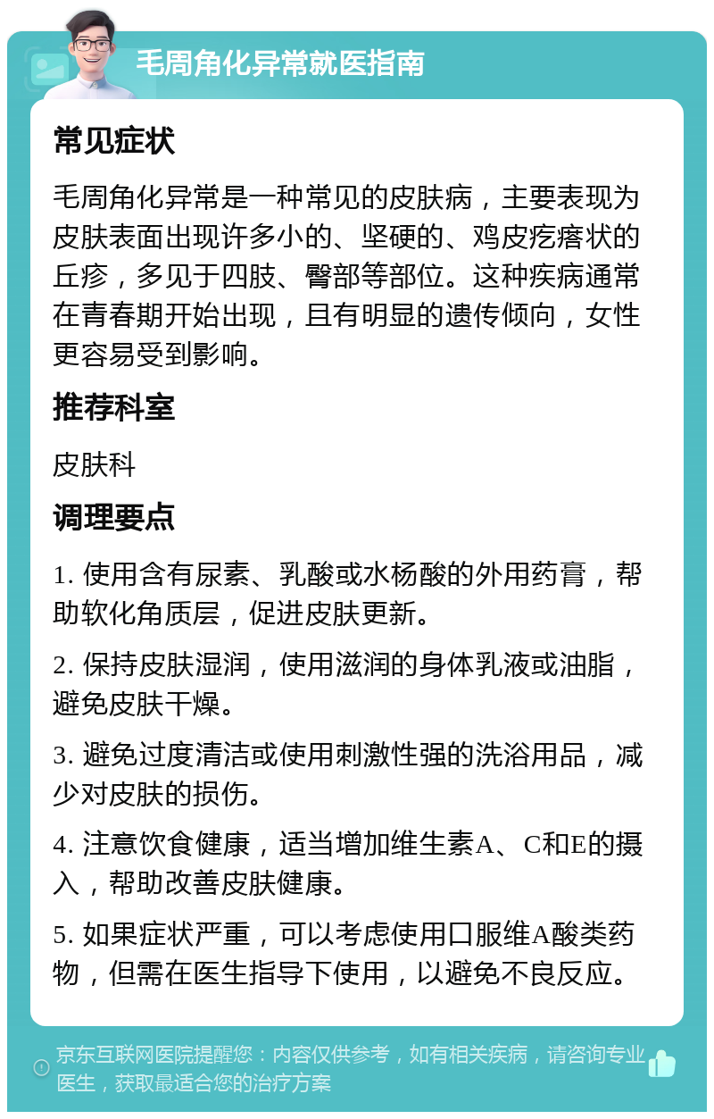 毛周角化异常就医指南 常见症状 毛周角化异常是一种常见的皮肤病，主要表现为皮肤表面出现许多小的、坚硬的、鸡皮疙瘩状的丘疹，多见于四肢、臀部等部位。这种疾病通常在青春期开始出现，且有明显的遗传倾向，女性更容易受到影响。 推荐科室 皮肤科 调理要点 1. 使用含有尿素、乳酸或水杨酸的外用药膏，帮助软化角质层，促进皮肤更新。 2. 保持皮肤湿润，使用滋润的身体乳液或油脂，避免皮肤干燥。 3. 避免过度清洁或使用刺激性强的洗浴用品，减少对皮肤的损伤。 4. 注意饮食健康，适当增加维生素A、C和E的摄入，帮助改善皮肤健康。 5. 如果症状严重，可以考虑使用口服维A酸类药物，但需在医生指导下使用，以避免不良反应。