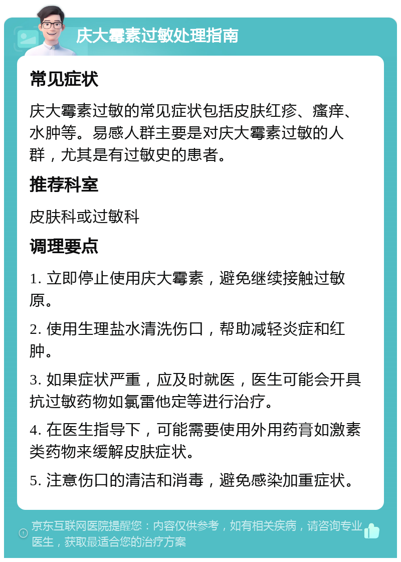 庆大霉素过敏处理指南 常见症状 庆大霉素过敏的常见症状包括皮肤红疹、瘙痒、水肿等。易感人群主要是对庆大霉素过敏的人群，尤其是有过敏史的患者。 推荐科室 皮肤科或过敏科 调理要点 1. 立即停止使用庆大霉素，避免继续接触过敏原。 2. 使用生理盐水清洗伤口，帮助减轻炎症和红肿。 3. 如果症状严重，应及时就医，医生可能会开具抗过敏药物如氯雷他定等进行治疗。 4. 在医生指导下，可能需要使用外用药膏如激素类药物来缓解皮肤症状。 5. 注意伤口的清洁和消毒，避免感染加重症状。