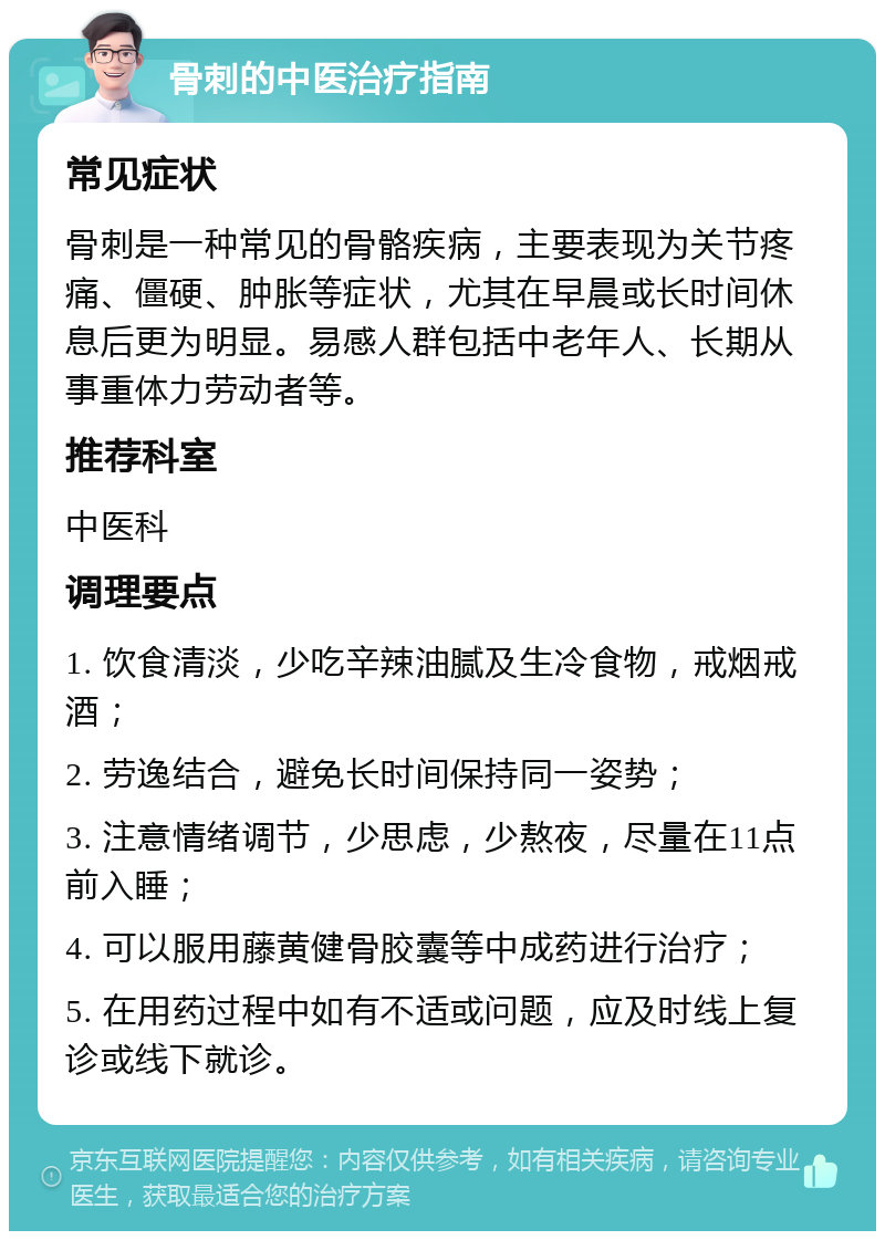 骨刺的中医治疗指南 常见症状 骨刺是一种常见的骨骼疾病，主要表现为关节疼痛、僵硬、肿胀等症状，尤其在早晨或长时间休息后更为明显。易感人群包括中老年人、长期从事重体力劳动者等。 推荐科室 中医科 调理要点 1. 饮食清淡，少吃辛辣油腻及生冷食物，戒烟戒酒； 2. 劳逸结合，避免长时间保持同一姿势； 3. 注意情绪调节，少思虑，少熬夜，尽量在11点前入睡； 4. 可以服用藤黄健骨胶囊等中成药进行治疗； 5. 在用药过程中如有不适或问题，应及时线上复诊或线下就诊。