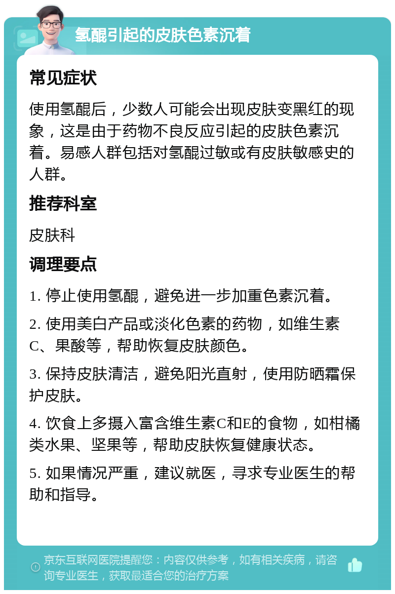 氢醌引起的皮肤色素沉着 常见症状 使用氢醌后，少数人可能会出现皮肤变黑红的现象，这是由于药物不良反应引起的皮肤色素沉着。易感人群包括对氢醌过敏或有皮肤敏感史的人群。 推荐科室 皮肤科 调理要点 1. 停止使用氢醌，避免进一步加重色素沉着。 2. 使用美白产品或淡化色素的药物，如维生素C、果酸等，帮助恢复皮肤颜色。 3. 保持皮肤清洁，避免阳光直射，使用防晒霜保护皮肤。 4. 饮食上多摄入富含维生素C和E的食物，如柑橘类水果、坚果等，帮助皮肤恢复健康状态。 5. 如果情况严重，建议就医，寻求专业医生的帮助和指导。