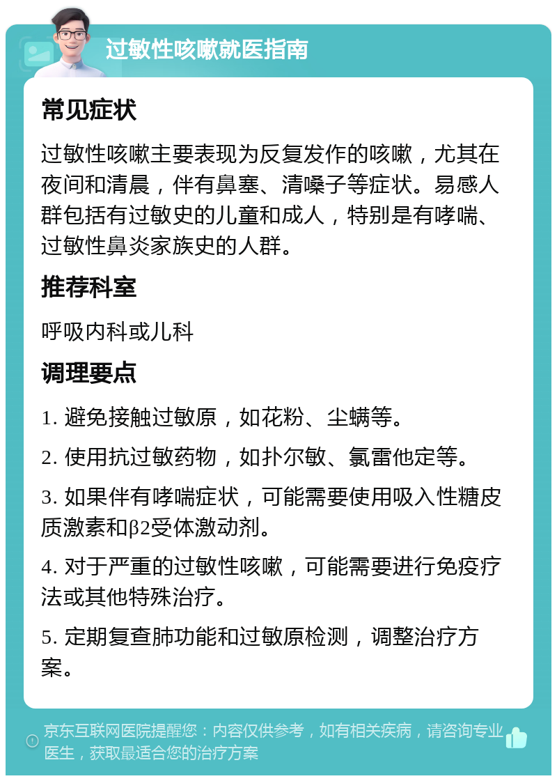 过敏性咳嗽就医指南 常见症状 过敏性咳嗽主要表现为反复发作的咳嗽，尤其在夜间和清晨，伴有鼻塞、清嗓子等症状。易感人群包括有过敏史的儿童和成人，特别是有哮喘、过敏性鼻炎家族史的人群。 推荐科室 呼吸内科或儿科 调理要点 1. 避免接触过敏原，如花粉、尘螨等。 2. 使用抗过敏药物，如扑尔敏、氯雷他定等。 3. 如果伴有哮喘症状，可能需要使用吸入性糖皮质激素和β2受体激动剂。 4. 对于严重的过敏性咳嗽，可能需要进行免疫疗法或其他特殊治疗。 5. 定期复查肺功能和过敏原检测，调整治疗方案。