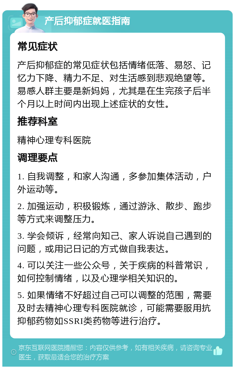 产后抑郁症就医指南 常见症状 产后抑郁症的常见症状包括情绪低落、易怒、记忆力下降、精力不足、对生活感到悲观绝望等。易感人群主要是新妈妈，尤其是在生完孩子后半个月以上时间内出现上述症状的女性。 推荐科室 精神心理专科医院 调理要点 1. 自我调整，和家人沟通，多参加集体活动，户外运动等。 2. 加强运动，积极锻炼，通过游泳、散步、跑步等方式来调整压力。 3. 学会倾诉，经常向知己、家人诉说自己遇到的问题，或用记日记的方式做自我表达。 4. 可以关注一些公众号，关于疾病的科普常识，如何控制情绪，以及心理学相关知识的。 5. 如果情绪不好超过自己可以调整的范围，需要及时去精神心理专科医院就诊，可能需要服用抗抑郁药物如SSRI类药物等进行治疗。