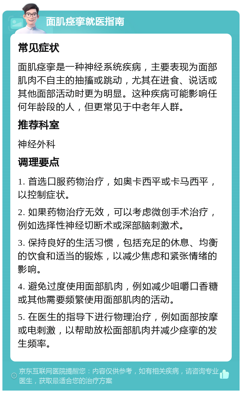 面肌痉挛就医指南 常见症状 面肌痉挛是一种神经系统疾病，主要表现为面部肌肉不自主的抽搐或跳动，尤其在进食、说话或其他面部活动时更为明显。这种疾病可能影响任何年龄段的人，但更常见于中老年人群。 推荐科室 神经外科 调理要点 1. 首选口服药物治疗，如奥卡西平或卡马西平，以控制症状。 2. 如果药物治疗无效，可以考虑微创手术治疗，例如选择性神经切断术或深部脑刺激术。 3. 保持良好的生活习惯，包括充足的休息、均衡的饮食和适当的锻炼，以减少焦虑和紧张情绪的影响。 4. 避免过度使用面部肌肉，例如减少咀嚼口香糖或其他需要频繁使用面部肌肉的活动。 5. 在医生的指导下进行物理治疗，例如面部按摩或电刺激，以帮助放松面部肌肉并减少痉挛的发生频率。