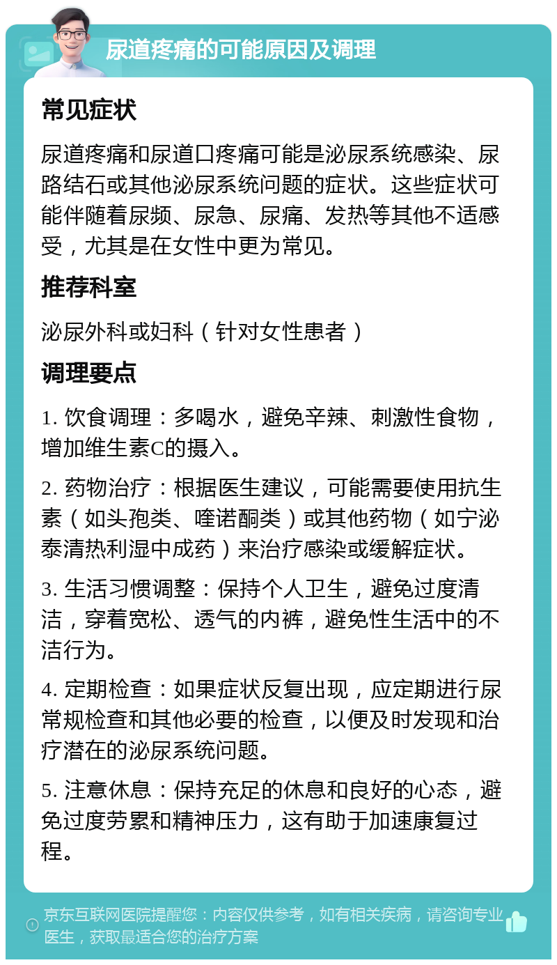 尿道疼痛的可能原因及调理 常见症状 尿道疼痛和尿道口疼痛可能是泌尿系统感染、尿路结石或其他泌尿系统问题的症状。这些症状可能伴随着尿频、尿急、尿痛、发热等其他不适感受，尤其是在女性中更为常见。 推荐科室 泌尿外科或妇科（针对女性患者） 调理要点 1. 饮食调理：多喝水，避免辛辣、刺激性食物，增加维生素C的摄入。 2. 药物治疗：根据医生建议，可能需要使用抗生素（如头孢类、喹诺酮类）或其他药物（如宁泌泰清热利湿中成药）来治疗感染或缓解症状。 3. 生活习惯调整：保持个人卫生，避免过度清洁，穿着宽松、透气的内裤，避免性生活中的不洁行为。 4. 定期检查：如果症状反复出现，应定期进行尿常规检查和其他必要的检查，以便及时发现和治疗潜在的泌尿系统问题。 5. 注意休息：保持充足的休息和良好的心态，避免过度劳累和精神压力，这有助于加速康复过程。