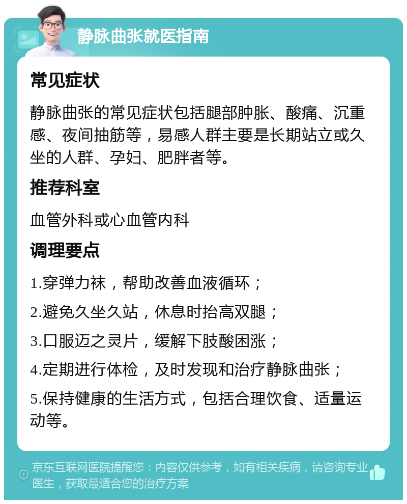 静脉曲张就医指南 常见症状 静脉曲张的常见症状包括腿部肿胀、酸痛、沉重感、夜间抽筋等，易感人群主要是长期站立或久坐的人群、孕妇、肥胖者等。 推荐科室 血管外科或心血管内科 调理要点 1.穿弹力袜，帮助改善血液循环； 2.避免久坐久站，休息时抬高双腿； 3.口服迈之灵片，缓解下肢酸困涨； 4.定期进行体检，及时发现和治疗静脉曲张； 5.保持健康的生活方式，包括合理饮食、适量运动等。