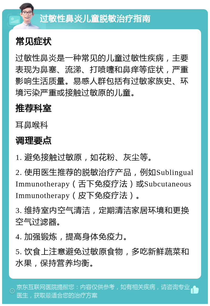 过敏性鼻炎儿童脱敏治疗指南 常见症状 过敏性鼻炎是一种常见的儿童过敏性疾病，主要表现为鼻塞、流涕、打喷嚏和鼻痒等症状，严重影响生活质量。易感人群包括有过敏家族史、环境污染严重或接触过敏原的儿童。 推荐科室 耳鼻喉科 调理要点 1. 避免接触过敏原，如花粉、灰尘等。 2. 使用医生推荐的脱敏治疗产品，例如Sublingual Immunotherapy（舌下免疫疗法）或Subcutaneous Immunotherapy（皮下免疫疗法）。 3. 维持室内空气清洁，定期清洁家居环境和更换空气过滤器。 4. 加强锻炼，提高身体免疫力。 5. 饮食上注意避免过敏原食物，多吃新鲜蔬菜和水果，保持营养均衡。