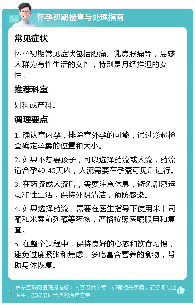 怀孕初期检查与处理指南 常见症状 怀孕初期常见症状包括腹痛、乳房胀痛等，易感人群为有性生活的女性，特别是月经推迟的女性。 推荐科室 妇科或产科。 调理要点 1. 确认宫内孕，排除宫外孕的可能，通过彩超检查确定孕囊的位置和大小。 2. 如果不想要孩子，可以选择药流或人流，药流适合孕40-45天内，人流需要在孕囊可见后进行。 3. 在药流或人流后，需要注意休息，避免剧烈运动和性生活，保持外阴清洁，预防感染。 4. 如果选择药流，需要在医生指导下使用米非司酮和米索前列醇等药物，严格按照医嘱服用和复查。 5. 在整个过程中，保持良好的心态和饮食习惯，避免过度紧张和焦虑，多吃富含营养的食物，帮助身体恢复。