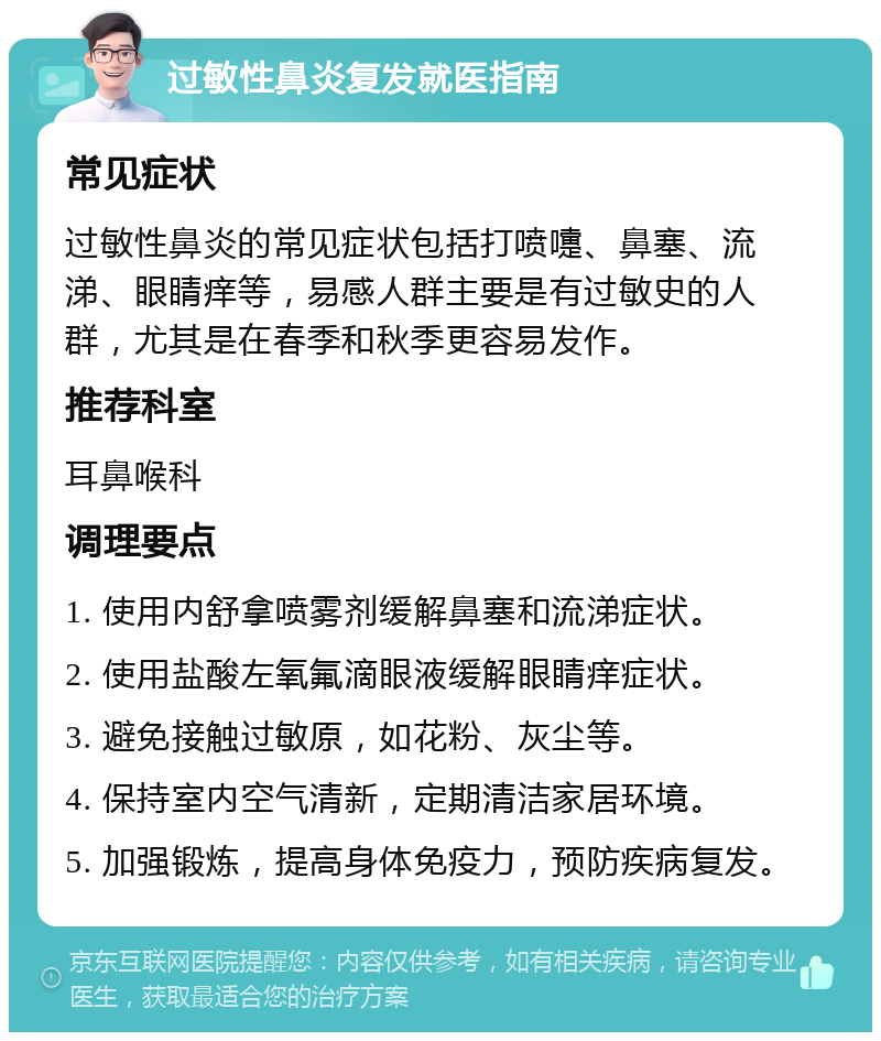 过敏性鼻炎复发就医指南 常见症状 过敏性鼻炎的常见症状包括打喷嚏、鼻塞、流涕、眼睛痒等，易感人群主要是有过敏史的人群，尤其是在春季和秋季更容易发作。 推荐科室 耳鼻喉科 调理要点 1. 使用内舒拿喷雾剂缓解鼻塞和流涕症状。 2. 使用盐酸左氧氟滴眼液缓解眼睛痒症状。 3. 避免接触过敏原，如花粉、灰尘等。 4. 保持室内空气清新，定期清洁家居环境。 5. 加强锻炼，提高身体免疫力，预防疾病复发。