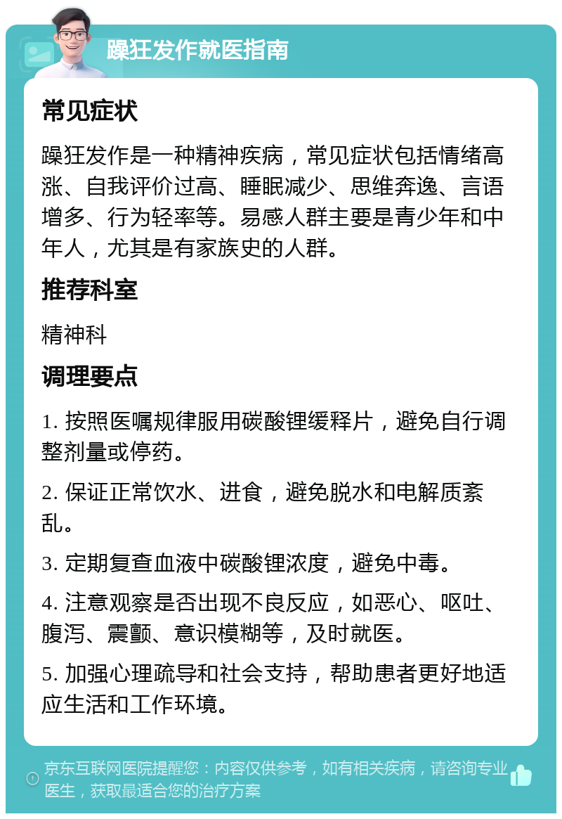 躁狂发作就医指南 常见症状 躁狂发作是一种精神疾病，常见症状包括情绪高涨、自我评价过高、睡眠减少、思维奔逸、言语增多、行为轻率等。易感人群主要是青少年和中年人，尤其是有家族史的人群。 推荐科室 精神科 调理要点 1. 按照医嘱规律服用碳酸锂缓释片，避免自行调整剂量或停药。 2. 保证正常饮水、进食，避免脱水和电解质紊乱。 3. 定期复查血液中碳酸锂浓度，避免中毒。 4. 注意观察是否出现不良反应，如恶心、呕吐、腹泻、震颤、意识模糊等，及时就医。 5. 加强心理疏导和社会支持，帮助患者更好地适应生活和工作环境。