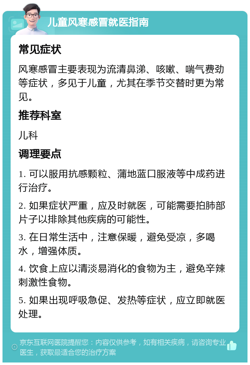 儿童风寒感冒就医指南 常见症状 风寒感冒主要表现为流清鼻涕、咳嗽、喘气费劲等症状，多见于儿童，尤其在季节交替时更为常见。 推荐科室 儿科 调理要点 1. 可以服用抗感颗粒、蒲地蓝口服液等中成药进行治疗。 2. 如果症状严重，应及时就医，可能需要拍肺部片子以排除其他疾病的可能性。 3. 在日常生活中，注意保暖，避免受凉，多喝水，增强体质。 4. 饮食上应以清淡易消化的食物为主，避免辛辣刺激性食物。 5. 如果出现呼吸急促、发热等症状，应立即就医处理。