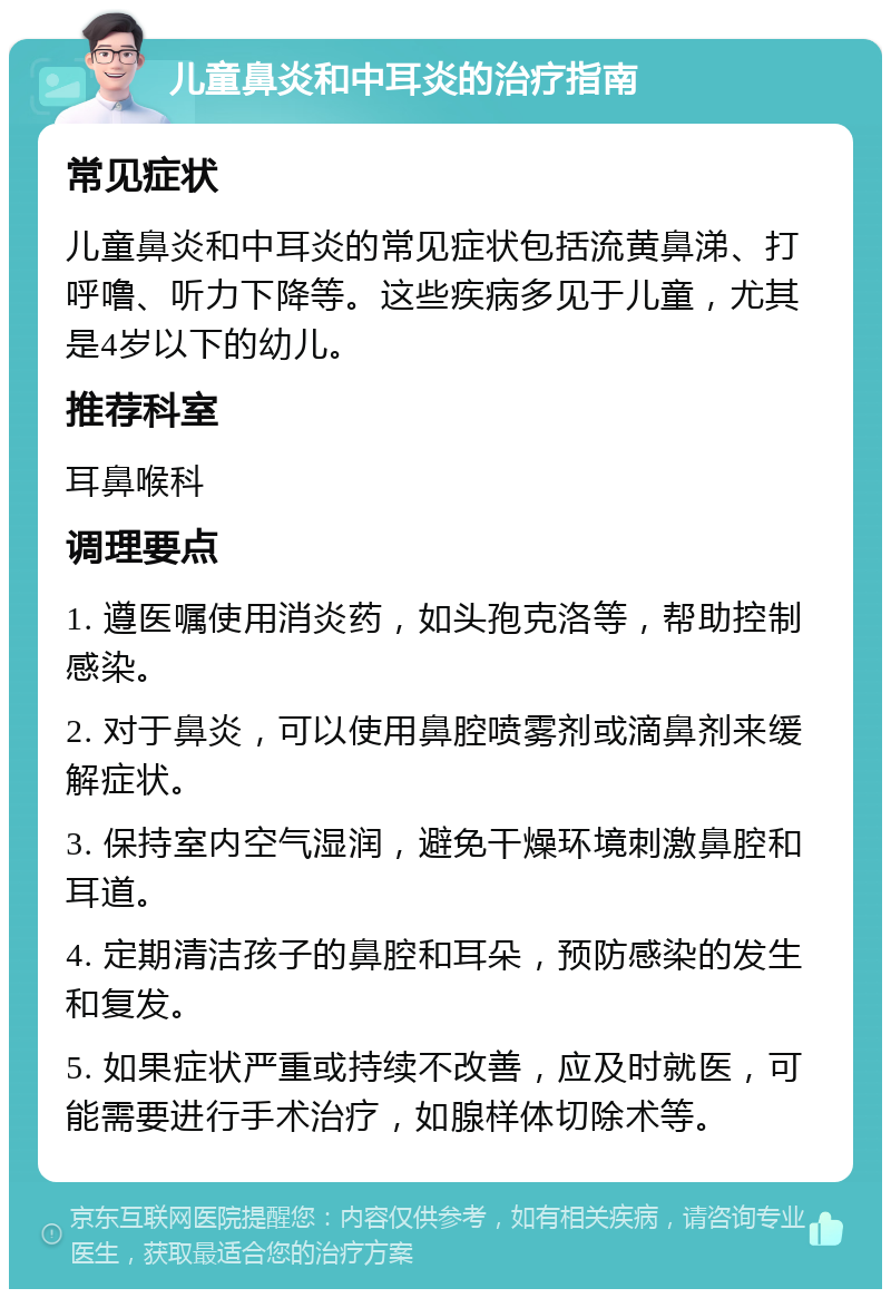 儿童鼻炎和中耳炎的治疗指南 常见症状 儿童鼻炎和中耳炎的常见症状包括流黄鼻涕、打呼噜、听力下降等。这些疾病多见于儿童，尤其是4岁以下的幼儿。 推荐科室 耳鼻喉科 调理要点 1. 遵医嘱使用消炎药，如头孢克洛等，帮助控制感染。 2. 对于鼻炎，可以使用鼻腔喷雾剂或滴鼻剂来缓解症状。 3. 保持室内空气湿润，避免干燥环境刺激鼻腔和耳道。 4. 定期清洁孩子的鼻腔和耳朵，预防感染的发生和复发。 5. 如果症状严重或持续不改善，应及时就医，可能需要进行手术治疗，如腺样体切除术等。