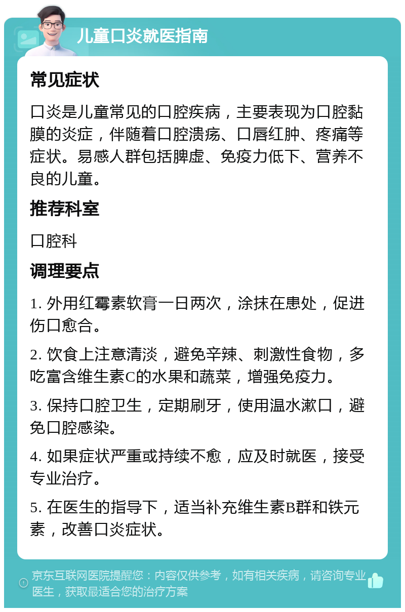 儿童口炎就医指南 常见症状 口炎是儿童常见的口腔疾病，主要表现为口腔黏膜的炎症，伴随着口腔溃疡、口唇红肿、疼痛等症状。易感人群包括脾虚、免疫力低下、营养不良的儿童。 推荐科室 口腔科 调理要点 1. 外用红霉素软膏一日两次，涂抹在患处，促进伤口愈合。 2. 饮食上注意清淡，避免辛辣、刺激性食物，多吃富含维生素C的水果和蔬菜，增强免疫力。 3. 保持口腔卫生，定期刷牙，使用温水漱口，避免口腔感染。 4. 如果症状严重或持续不愈，应及时就医，接受专业治疗。 5. 在医生的指导下，适当补充维生素B群和铁元素，改善口炎症状。