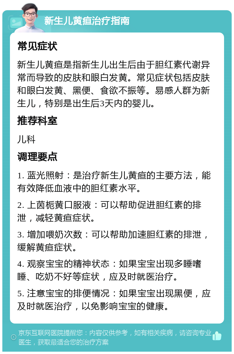 新生儿黄疸治疗指南 常见症状 新生儿黄疸是指新生儿出生后由于胆红素代谢异常而导致的皮肤和眼白发黄。常见症状包括皮肤和眼白发黄、黑便、食欲不振等。易感人群为新生儿，特别是出生后3天内的婴儿。 推荐科室 儿科 调理要点 1. 蓝光照射：是治疗新生儿黄疸的主要方法，能有效降低血液中的胆红素水平。 2. 上茵栀黄口服液：可以帮助促进胆红素的排泄，减轻黄疸症状。 3. 增加喂奶次数：可以帮助加速胆红素的排泄，缓解黄疸症状。 4. 观察宝宝的精神状态：如果宝宝出现多睡嗜睡、吃奶不好等症状，应及时就医治疗。 5. 注意宝宝的排便情况：如果宝宝出现黑便，应及时就医治疗，以免影响宝宝的健康。