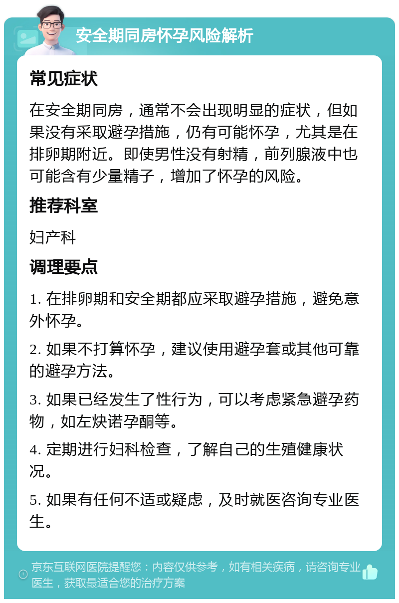 安全期同房怀孕风险解析 常见症状 在安全期同房，通常不会出现明显的症状，但如果没有采取避孕措施，仍有可能怀孕，尤其是在排卵期附近。即使男性没有射精，前列腺液中也可能含有少量精子，增加了怀孕的风险。 推荐科室 妇产科 调理要点 1. 在排卵期和安全期都应采取避孕措施，避免意外怀孕。 2. 如果不打算怀孕，建议使用避孕套或其他可靠的避孕方法。 3. 如果已经发生了性行为，可以考虑紧急避孕药物，如左炔诺孕酮等。 4. 定期进行妇科检查，了解自己的生殖健康状况。 5. 如果有任何不适或疑虑，及时就医咨询专业医生。