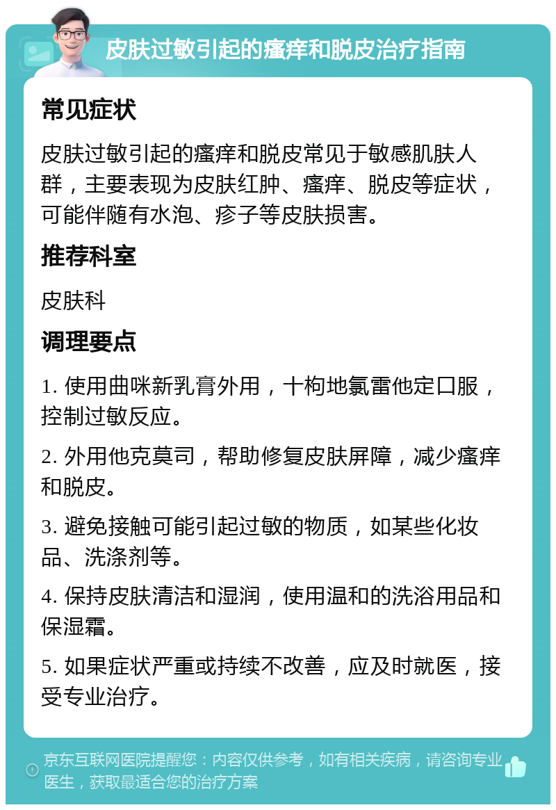 皮肤过敏引起的瘙痒和脱皮治疗指南 常见症状 皮肤过敏引起的瘙痒和脱皮常见于敏感肌肤人群，主要表现为皮肤红肿、瘙痒、脱皮等症状，可能伴随有水泡、疹子等皮肤损害。 推荐科室 皮肤科 调理要点 1. 使用曲咪新乳膏外用，十枸地氯雷他定口服，控制过敏反应。 2. 外用他克莫司，帮助修复皮肤屏障，减少瘙痒和脱皮。 3. 避免接触可能引起过敏的物质，如某些化妆品、洗涤剂等。 4. 保持皮肤清洁和湿润，使用温和的洗浴用品和保湿霜。 5. 如果症状严重或持续不改善，应及时就医，接受专业治疗。