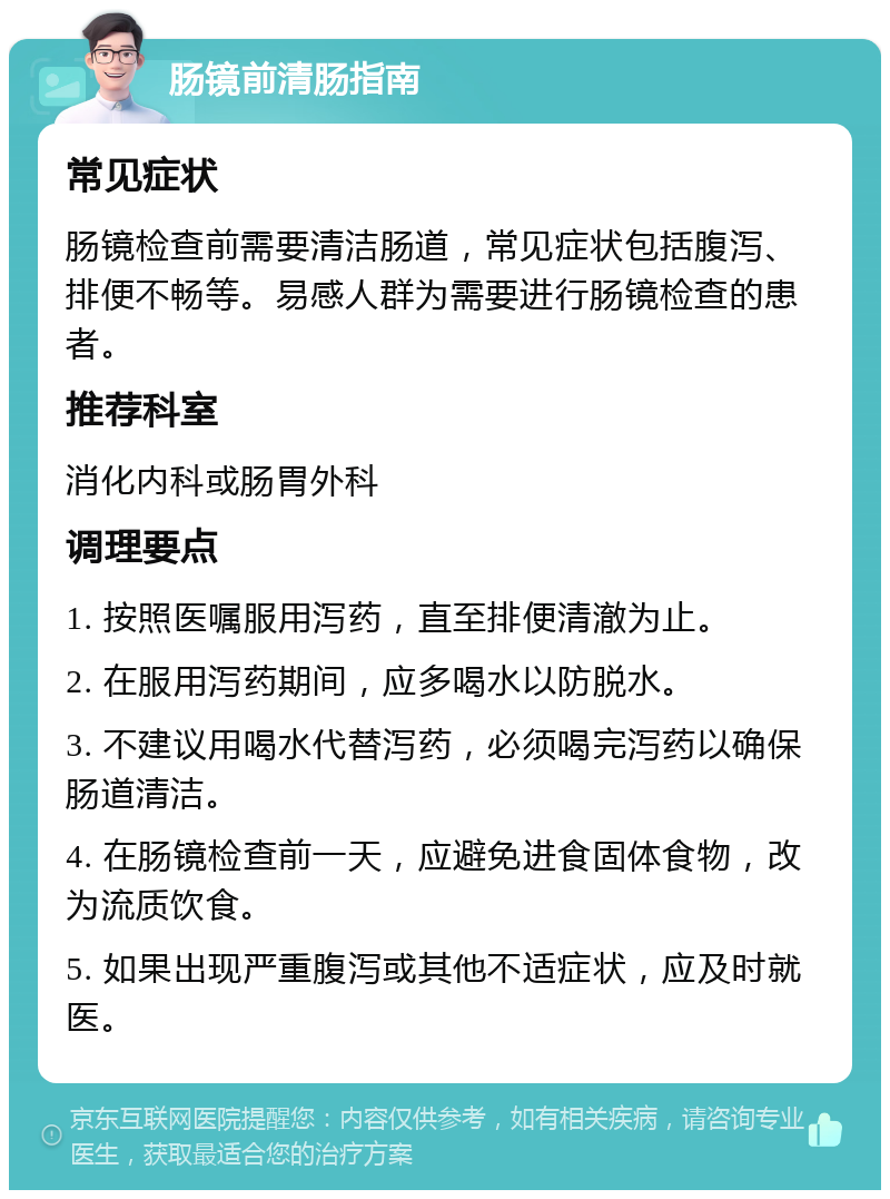 肠镜前清肠指南 常见症状 肠镜检查前需要清洁肠道，常见症状包括腹泻、排便不畅等。易感人群为需要进行肠镜检查的患者。 推荐科室 消化内科或肠胃外科 调理要点 1. 按照医嘱服用泻药，直至排便清澈为止。 2. 在服用泻药期间，应多喝水以防脱水。 3. 不建议用喝水代替泻药，必须喝完泻药以确保肠道清洁。 4. 在肠镜检查前一天，应避免进食固体食物，改为流质饮食。 5. 如果出现严重腹泻或其他不适症状，应及时就医。