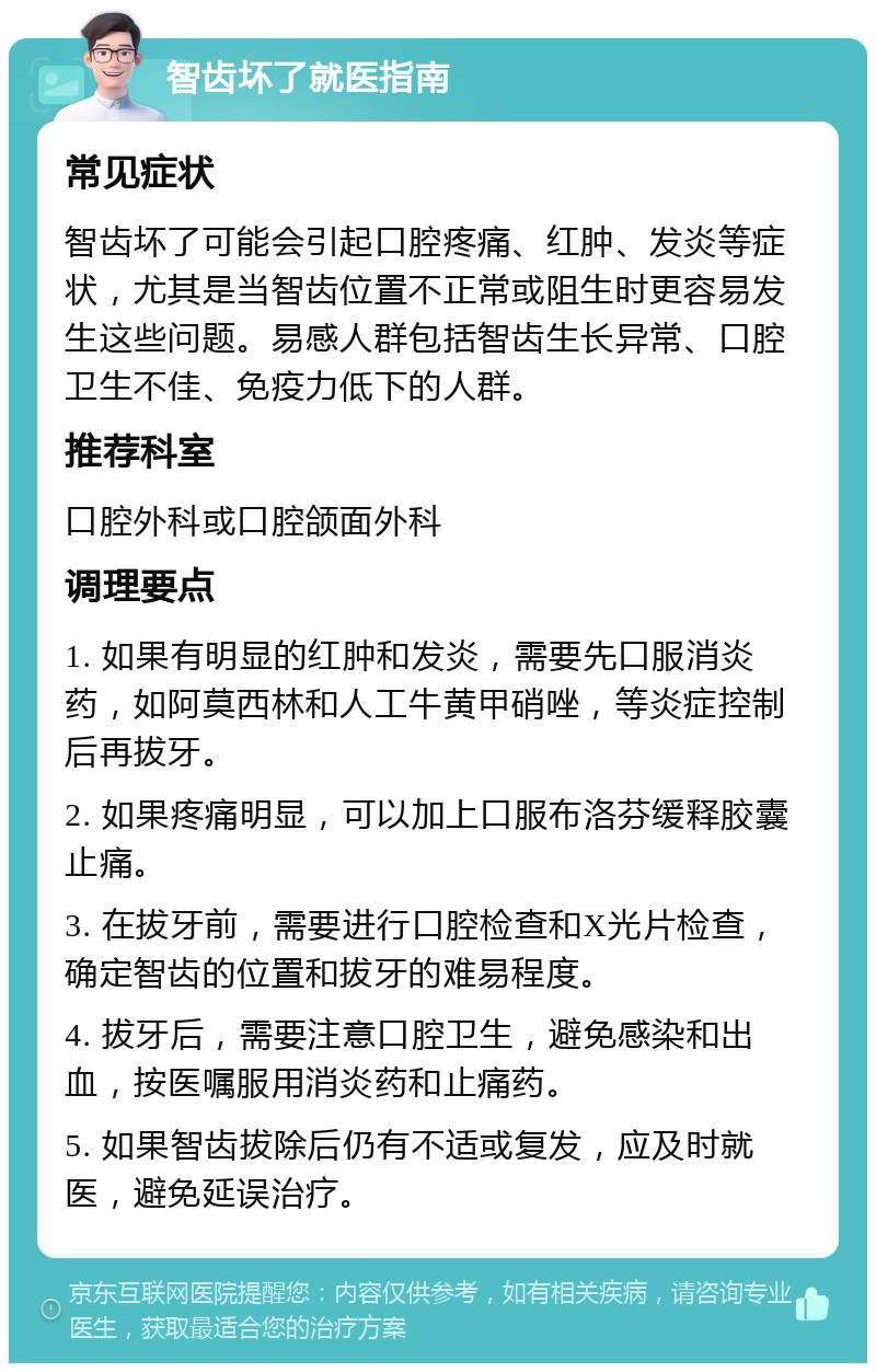 智齿坏了就医指南 常见症状 智齿坏了可能会引起口腔疼痛、红肿、发炎等症状，尤其是当智齿位置不正常或阻生时更容易发生这些问题。易感人群包括智齿生长异常、口腔卫生不佳、免疫力低下的人群。 推荐科室 口腔外科或口腔颌面外科 调理要点 1. 如果有明显的红肿和发炎，需要先口服消炎药，如阿莫西林和人工牛黄甲硝唑，等炎症控制后再拔牙。 2. 如果疼痛明显，可以加上口服布洛芬缓释胶囊止痛。 3. 在拔牙前，需要进行口腔检查和X光片检查，确定智齿的位置和拔牙的难易程度。 4. 拔牙后，需要注意口腔卫生，避免感染和出血，按医嘱服用消炎药和止痛药。 5. 如果智齿拔除后仍有不适或复发，应及时就医，避免延误治疗。