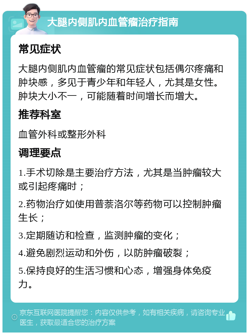 大腿内侧肌内血管瘤治疗指南 常见症状 大腿内侧肌内血管瘤的常见症状包括偶尔疼痛和肿块感，多见于青少年和年轻人，尤其是女性。肿块大小不一，可能随着时间增长而增大。 推荐科室 血管外科或整形外科 调理要点 1.手术切除是主要治疗方法，尤其是当肿瘤较大或引起疼痛时； 2.药物治疗如使用普萘洛尔等药物可以控制肿瘤生长； 3.定期随访和检查，监测肿瘤的变化； 4.避免剧烈运动和外伤，以防肿瘤破裂； 5.保持良好的生活习惯和心态，增强身体免疫力。