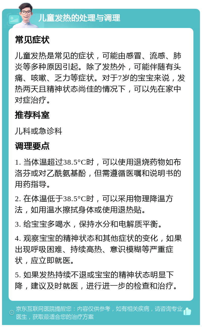 儿童发热的处理与调理 常见症状 儿童发热是常见的症状，可能由感冒、流感、肺炎等多种原因引起。除了发热外，可能伴随有头痛、咳嗽、乏力等症状。对于7岁的宝宝来说，发热两天且精神状态尚佳的情况下，可以先在家中对症治疗。 推荐科室 儿科或急诊科 调理要点 1. 当体温超过38.5°C时，可以使用退烧药物如布洛芬或对乙酰氨基酚，但需遵循医嘱和说明书的用药指导。 2. 在体温低于38.5°C时，可以采用物理降温方法，如用温水擦拭身体或使用退热贴。 3. 给宝宝多喝水，保持水分和电解质平衡。 4. 观察宝宝的精神状态和其他症状的变化，如果出现呼吸困难、持续高热、意识模糊等严重症状，应立即就医。 5. 如果发热持续不退或宝宝的精神状态明显下降，建议及时就医，进行进一步的检查和治疗。