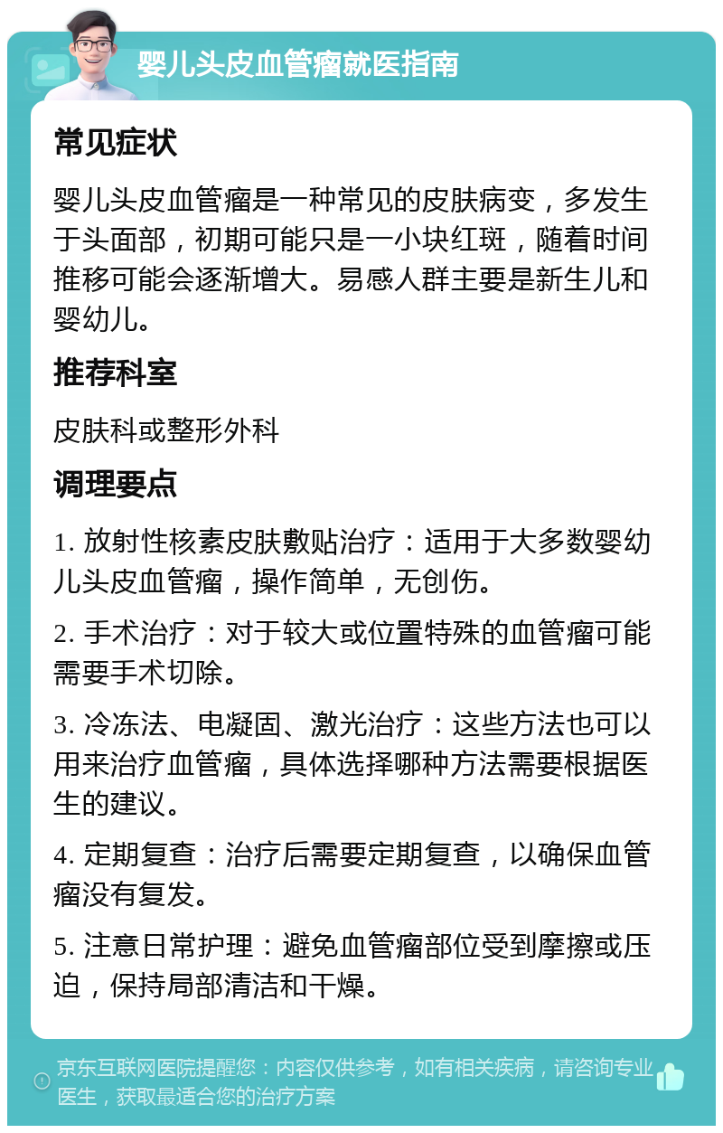 婴儿头皮血管瘤就医指南 常见症状 婴儿头皮血管瘤是一种常见的皮肤病变，多发生于头面部，初期可能只是一小块红斑，随着时间推移可能会逐渐增大。易感人群主要是新生儿和婴幼儿。 推荐科室 皮肤科或整形外科 调理要点 1. 放射性核素皮肤敷贴治疗：适用于大多数婴幼儿头皮血管瘤，操作简单，无创伤。 2. 手术治疗：对于较大或位置特殊的血管瘤可能需要手术切除。 3. 冷冻法、电凝固、激光治疗：这些方法也可以用来治疗血管瘤，具体选择哪种方法需要根据医生的建议。 4. 定期复查：治疗后需要定期复查，以确保血管瘤没有复发。 5. 注意日常护理：避免血管瘤部位受到摩擦或压迫，保持局部清洁和干燥。