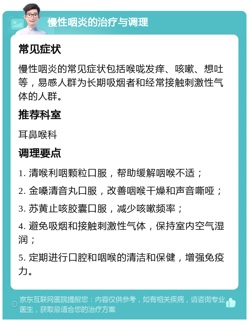 慢性咽炎的治疗与调理 常见症状 慢性咽炎的常见症状包括喉咙发痒、咳嗽、想吐等，易感人群为长期吸烟者和经常接触刺激性气体的人群。 推荐科室 耳鼻喉科 调理要点 1. 清喉利咽颗粒口服，帮助缓解咽喉不适； 2. 金嗓清音丸口服，改善咽喉干燥和声音嘶哑； 3. 苏黄止咳胶囊口服，减少咳嗽频率； 4. 避免吸烟和接触刺激性气体，保持室内空气湿润； 5. 定期进行口腔和咽喉的清洁和保健，增强免疫力。