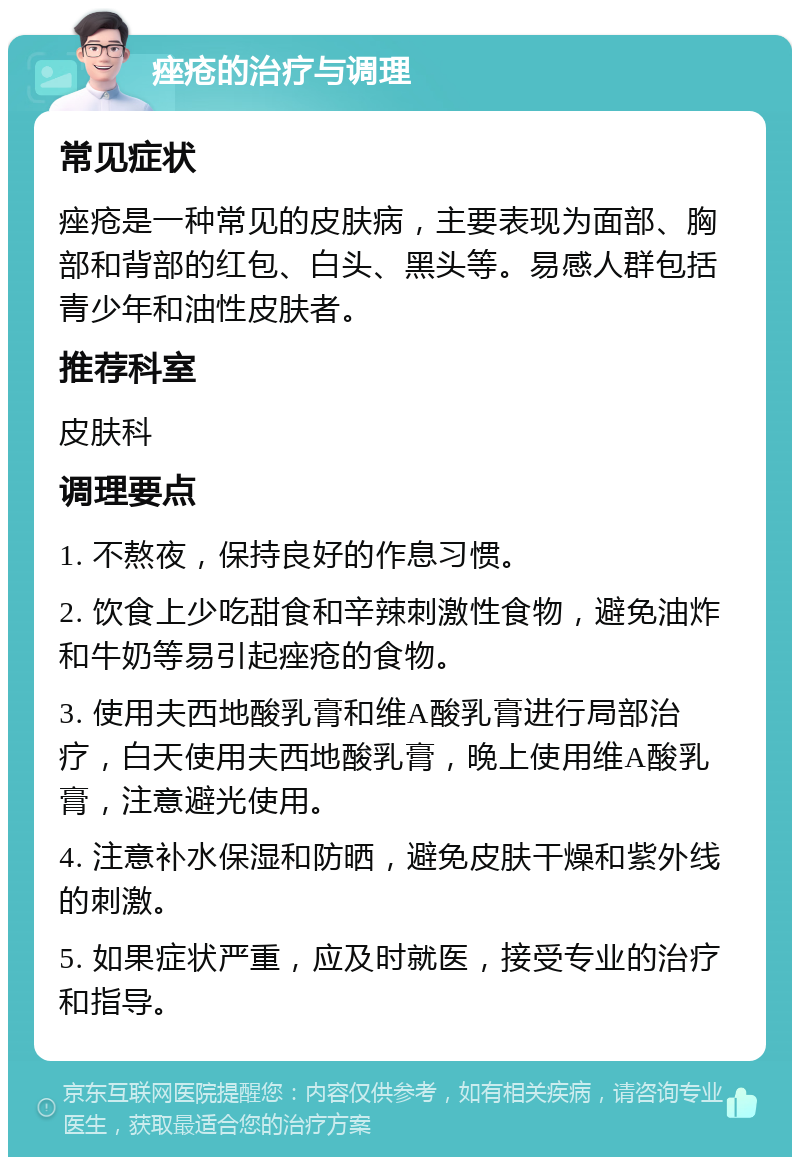 痤疮的治疗与调理 常见症状 痤疮是一种常见的皮肤病，主要表现为面部、胸部和背部的红包、白头、黑头等。易感人群包括青少年和油性皮肤者。 推荐科室 皮肤科 调理要点 1. 不熬夜，保持良好的作息习惯。 2. 饮食上少吃甜食和辛辣刺激性食物，避免油炸和牛奶等易引起痤疮的食物。 3. 使用夫西地酸乳膏和维A酸乳膏进行局部治疗，白天使用夫西地酸乳膏，晚上使用维A酸乳膏，注意避光使用。 4. 注意补水保湿和防晒，避免皮肤干燥和紫外线的刺激。 5. 如果症状严重，应及时就医，接受专业的治疗和指导。