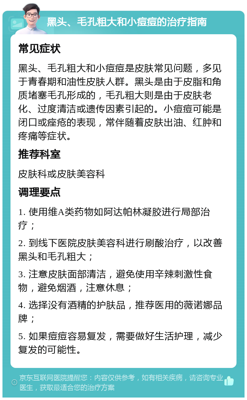 黑头、毛孔粗大和小痘痘的治疗指南 常见症状 黑头、毛孔粗大和小痘痘是皮肤常见问题，多见于青春期和油性皮肤人群。黑头是由于皮脂和角质堵塞毛孔形成的，毛孔粗大则是由于皮肤老化、过度清洁或遗传因素引起的。小痘痘可能是闭口或痤疮的表现，常伴随着皮肤出油、红肿和疼痛等症状。 推荐科室 皮肤科或皮肤美容科 调理要点 1. 使用维A类药物如阿达帕林凝胶进行局部治疗； 2. 到线下医院皮肤美容科进行刷酸治疗，以改善黑头和毛孔粗大； 3. 注意皮肤面部清洁，避免使用辛辣刺激性食物，避免烟酒，注意休息； 4. 选择没有酒精的护肤品，推荐医用的薇诺娜品牌； 5. 如果痘痘容易复发，需要做好生活护理，减少复发的可能性。