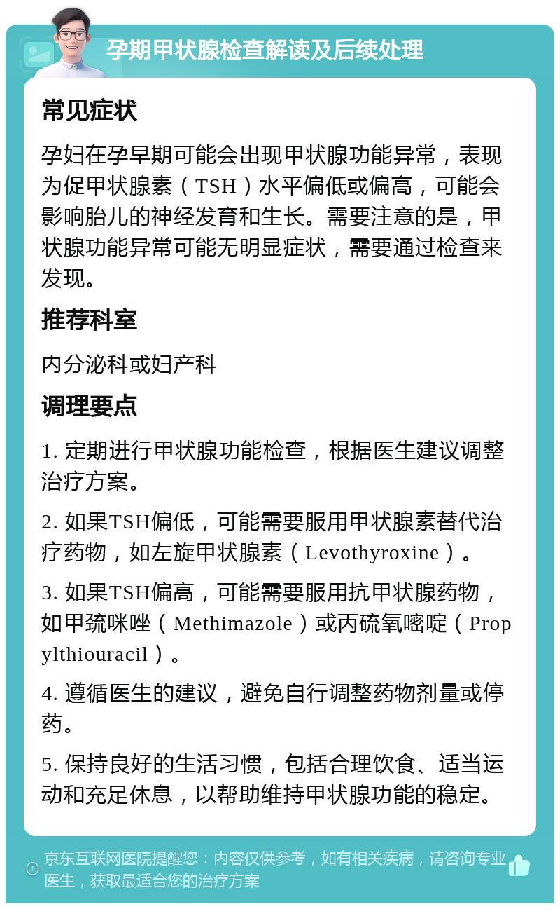 孕期甲状腺检查解读及后续处理 常见症状 孕妇在孕早期可能会出现甲状腺功能异常，表现为促甲状腺素（TSH）水平偏低或偏高，可能会影响胎儿的神经发育和生长。需要注意的是，甲状腺功能异常可能无明显症状，需要通过检查来发现。 推荐科室 内分泌科或妇产科 调理要点 1. 定期进行甲状腺功能检查，根据医生建议调整治疗方案。 2. 如果TSH偏低，可能需要服用甲状腺素替代治疗药物，如左旋甲状腺素（Levothyroxine）。 3. 如果TSH偏高，可能需要服用抗甲状腺药物，如甲巯咪唑（Methimazole）或丙硫氧嘧啶（Propylthiouracil）。 4. 遵循医生的建议，避免自行调整药物剂量或停药。 5. 保持良好的生活习惯，包括合理饮食、适当运动和充足休息，以帮助维持甲状腺功能的稳定。