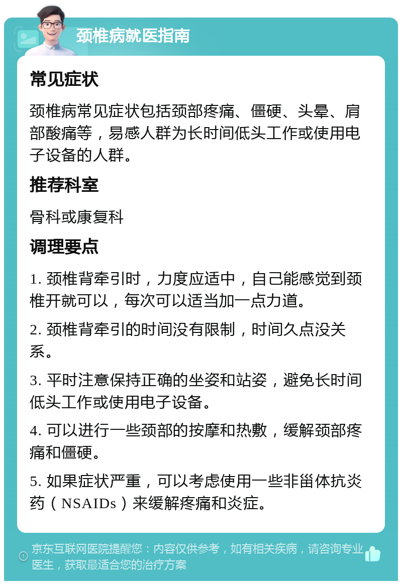 颈椎病就医指南 常见症状 颈椎病常见症状包括颈部疼痛、僵硬、头晕、肩部酸痛等，易感人群为长时间低头工作或使用电子设备的人群。 推荐科室 骨科或康复科 调理要点 1. 颈椎背牵引时，力度应适中，自己能感觉到颈椎开就可以，每次可以适当加一点力道。 2. 颈椎背牵引的时间没有限制，时间久点没关系。 3. 平时注意保持正确的坐姿和站姿，避免长时间低头工作或使用电子设备。 4. 可以进行一些颈部的按摩和热敷，缓解颈部疼痛和僵硬。 5. 如果症状严重，可以考虑使用一些非甾体抗炎药（NSAIDs）来缓解疼痛和炎症。