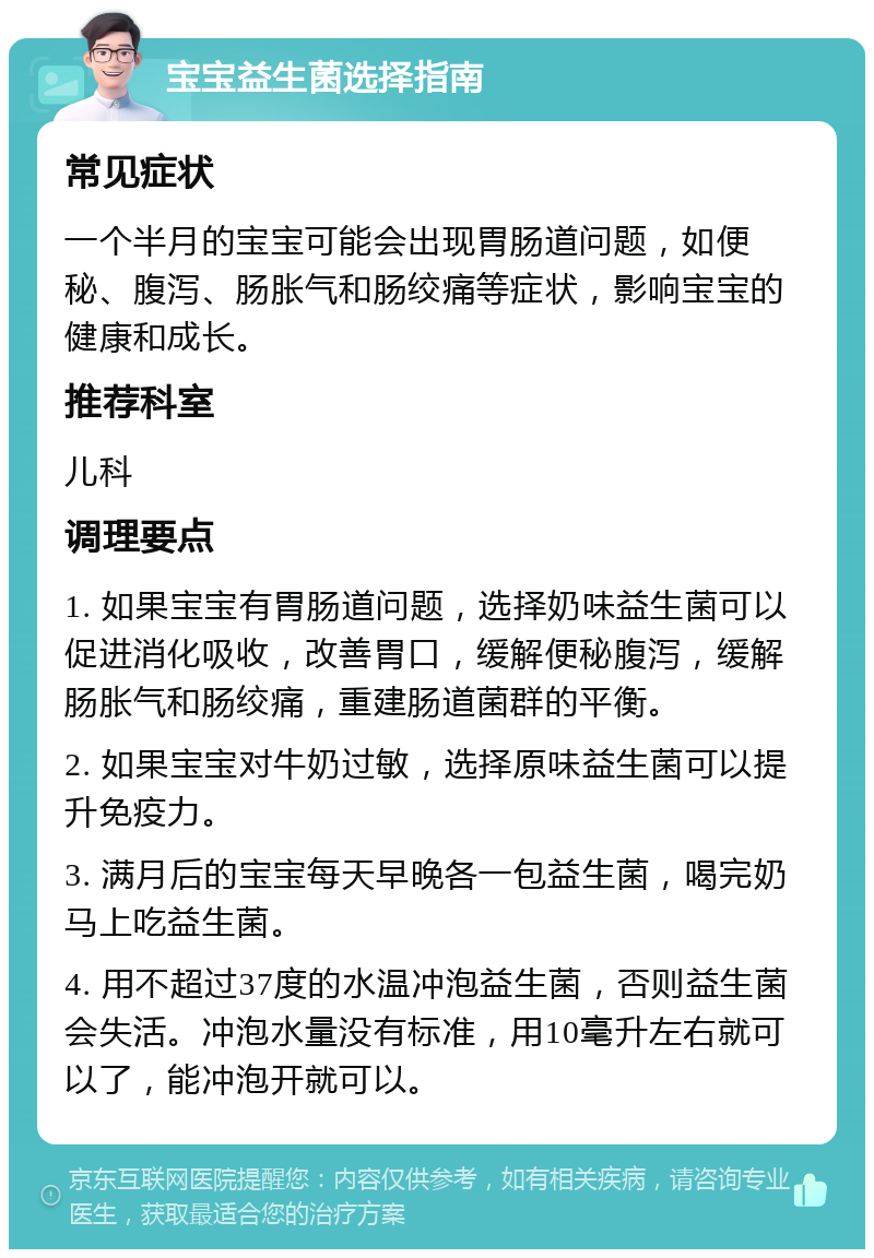 宝宝益生菌选择指南 常见症状 一个半月的宝宝可能会出现胃肠道问题，如便秘、腹泻、肠胀气和肠绞痛等症状，影响宝宝的健康和成长。 推荐科室 儿科 调理要点 1. 如果宝宝有胃肠道问题，选择奶味益生菌可以促进消化吸收，改善胃口，缓解便秘腹泻，缓解肠胀气和肠绞痛，重建肠道菌群的平衡。 2. 如果宝宝对牛奶过敏，选择原味益生菌可以提升免疫力。 3. 满月后的宝宝每天早晚各一包益生菌，喝完奶马上吃益生菌。 4. 用不超过37度的水温冲泡益生菌，否则益生菌会失活。冲泡水量没有标准，用10毫升左右就可以了，能冲泡开就可以。