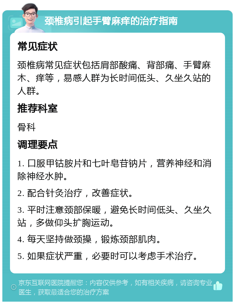 颈椎病引起手臂麻痒的治疗指南 常见症状 颈椎病常见症状包括肩部酸痛、背部痛、手臂麻木、痒等，易感人群为长时间低头、久坐久站的人群。 推荐科室 骨科 调理要点 1. 口服甲钴胺片和七叶皂苷钠片，营养神经和消除神经水肿。 2. 配合针灸治疗，改善症状。 3. 平时注意颈部保暖，避免长时间低头、久坐久站，多做仰头扩胸运动。 4. 每天坚持做颈操，锻炼颈部肌肉。 5. 如果症状严重，必要时可以考虑手术治疗。