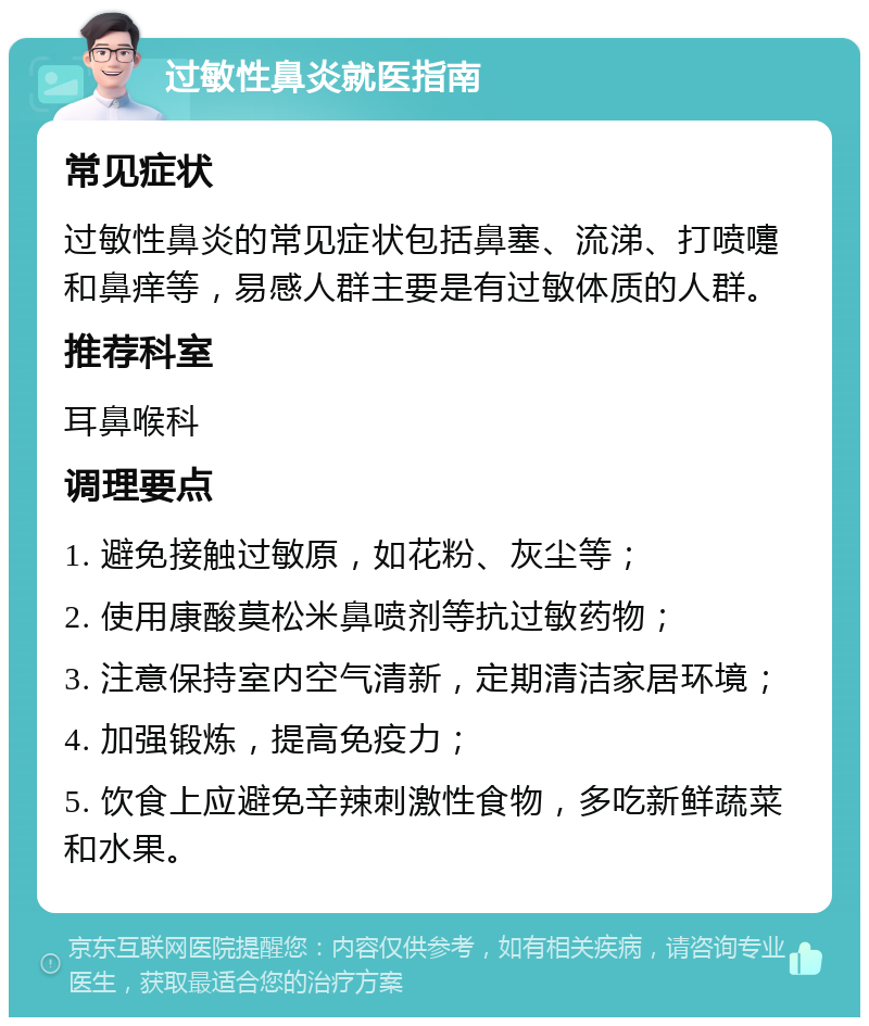 过敏性鼻炎就医指南 常见症状 过敏性鼻炎的常见症状包括鼻塞、流涕、打喷嚏和鼻痒等，易感人群主要是有过敏体质的人群。 推荐科室 耳鼻喉科 调理要点 1. 避免接触过敏原，如花粉、灰尘等； 2. 使用康酸莫松米鼻喷剂等抗过敏药物； 3. 注意保持室内空气清新，定期清洁家居环境； 4. 加强锻炼，提高免疫力； 5. 饮食上应避免辛辣刺激性食物，多吃新鲜蔬菜和水果。