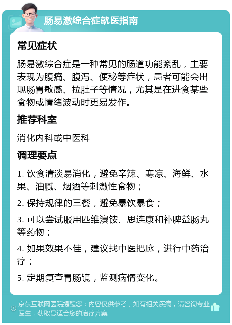 肠易激综合症就医指南 常见症状 肠易激综合症是一种常见的肠道功能紊乱，主要表现为腹痛、腹泻、便秘等症状，患者可能会出现肠胃敏感、拉肚子等情况，尤其是在进食某些食物或情绪波动时更易发作。 推荐科室 消化内科或中医科 调理要点 1. 饮食清淡易消化，避免辛辣、寒凉、海鲜、水果、油腻、烟酒等刺激性食物； 2. 保持规律的三餐，避免暴饮暴食； 3. 可以尝试服用匹维溴铵、思连康和补脾益肠丸等药物； 4. 如果效果不佳，建议找中医把脉，进行中药治疗； 5. 定期复查胃肠镜，监测病情变化。