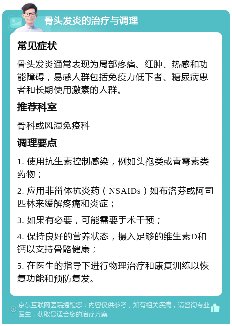 骨头发炎的治疗与调理 常见症状 骨头发炎通常表现为局部疼痛、红肿、热感和功能障碍，易感人群包括免疫力低下者、糖尿病患者和长期使用激素的人群。 推荐科室 骨科或风湿免疫科 调理要点 1. 使用抗生素控制感染，例如头孢类或青霉素类药物； 2. 应用非甾体抗炎药（NSAIDs）如布洛芬或阿司匹林来缓解疼痛和炎症； 3. 如果有必要，可能需要手术干预； 4. 保持良好的营养状态，摄入足够的维生素D和钙以支持骨骼健康； 5. 在医生的指导下进行物理治疗和康复训练以恢复功能和预防复发。