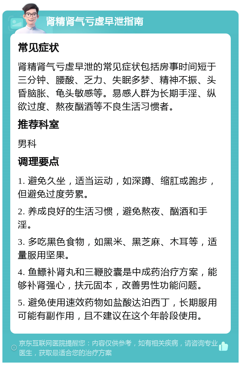 肾精肾气亏虚早泄指南 常见症状 肾精肾气亏虚早泄的常见症状包括房事时间短于三分钟、腰酸、乏力、失眠多梦、精神不振、头昏脑胀、龟头敏感等。易感人群为长期手淫、纵欲过度、熬夜酗酒等不良生活习惯者。 推荐科室 男科 调理要点 1. 避免久坐，适当运动，如深蹲、缩肛或跑步，但避免过度劳累。 2. 养成良好的生活习惯，避免熬夜、酗酒和手淫。 3. 多吃黑色食物，如黑米、黑芝麻、木耳等，适量服用坚果。 4. 鱼鳔补肾丸和三鞭胶囊是中成药治疗方案，能够补肾强心，扶元固本，改善男性功能问题。 5. 避免使用速效药物如盐酸达泊西丁，长期服用可能有副作用，且不建议在这个年龄段使用。