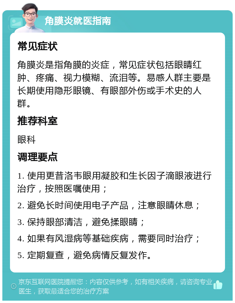 角膜炎就医指南 常见症状 角膜炎是指角膜的炎症，常见症状包括眼睛红肿、疼痛、视力模糊、流泪等。易感人群主要是长期使用隐形眼镜、有眼部外伤或手术史的人群。 推荐科室 眼科 调理要点 1. 使用更昔洛韦眼用凝胶和生长因子滴眼液进行治疗，按照医嘱使用； 2. 避免长时间使用电子产品，注意眼睛休息； 3. 保持眼部清洁，避免揉眼睛； 4. 如果有风湿病等基础疾病，需要同时治疗； 5. 定期复查，避免病情反复发作。