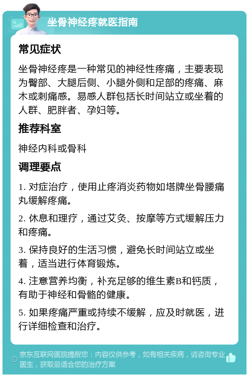 坐骨神经疼就医指南 常见症状 坐骨神经疼是一种常见的神经性疼痛，主要表现为臀部、大腿后侧、小腿外侧和足部的疼痛、麻木或刺痛感。易感人群包括长时间站立或坐着的人群、肥胖者、孕妇等。 推荐科室 神经内科或骨科 调理要点 1. 对症治疗，使用止疼消炎药物如塔牌坐骨腰痛丸缓解疼痛。 2. 休息和理疗，通过艾灸、按摩等方式缓解压力和疼痛。 3. 保持良好的生活习惯，避免长时间站立或坐着，适当进行体育锻炼。 4. 注意营养均衡，补充足够的维生素B和钙质，有助于神经和骨骼的健康。 5. 如果疼痛严重或持续不缓解，应及时就医，进行详细检查和治疗。