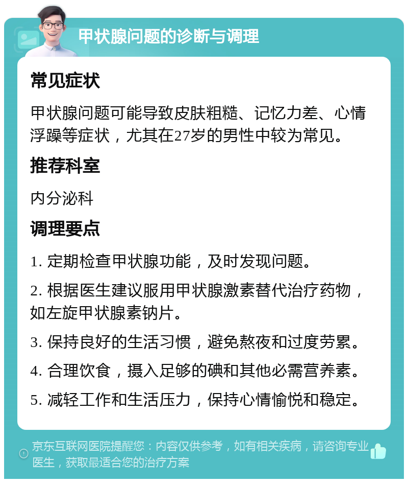 甲状腺问题的诊断与调理 常见症状 甲状腺问题可能导致皮肤粗糙、记忆力差、心情浮躁等症状，尤其在27岁的男性中较为常见。 推荐科室 内分泌科 调理要点 1. 定期检查甲状腺功能，及时发现问题。 2. 根据医生建议服用甲状腺激素替代治疗药物，如左旋甲状腺素钠片。 3. 保持良好的生活习惯，避免熬夜和过度劳累。 4. 合理饮食，摄入足够的碘和其他必需营养素。 5. 减轻工作和生活压力，保持心情愉悦和稳定。