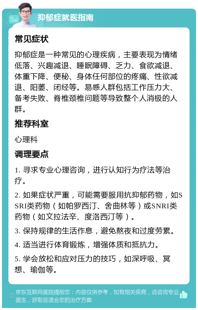 抑郁症就医指南 常见症状 抑郁症是一种常见的心理疾病，主要表现为情绪低落、兴趣减退、睡眠障碍、乏力、食欲减退、体重下降、便秘、身体任何部位的疼痛、性欲减退、阳萎、闭经等。易感人群包括工作压力大、备考失败、脊椎颈椎问题等导致整个人消极的人群。 推荐科室 心理科 调理要点 1. 寻求专业心理咨询，进行认知行为疗法等治疗。 2. 如果症状严重，可能需要服用抗抑郁药物，如SSRI类药物（如帕罗西汀、舍曲林等）或SNRI类药物（如文拉法辛、度洛西汀等）。 3. 保持规律的生活作息，避免熬夜和过度劳累。 4. 适当进行体育锻炼，增强体质和抵抗力。 5. 学会放松和应对压力的技巧，如深呼吸、冥想、瑜伽等。