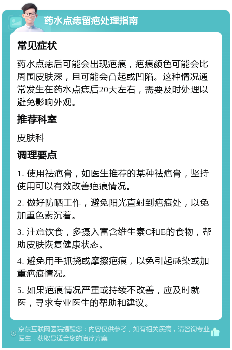 药水点痣留疤处理指南 常见症状 药水点痣后可能会出现疤痕，疤痕颜色可能会比周围皮肤深，且可能会凸起或凹陷。这种情况通常发生在药水点痣后20天左右，需要及时处理以避免影响外观。 推荐科室 皮肤科 调理要点 1. 使用祛疤膏，如医生推荐的某种祛疤膏，坚持使用可以有效改善疤痕情况。 2. 做好防晒工作，避免阳光直射到疤痕处，以免加重色素沉着。 3. 注意饮食，多摄入富含维生素C和E的食物，帮助皮肤恢复健康状态。 4. 避免用手抓挠或摩擦疤痕，以免引起感染或加重疤痕情况。 5. 如果疤痕情况严重或持续不改善，应及时就医，寻求专业医生的帮助和建议。