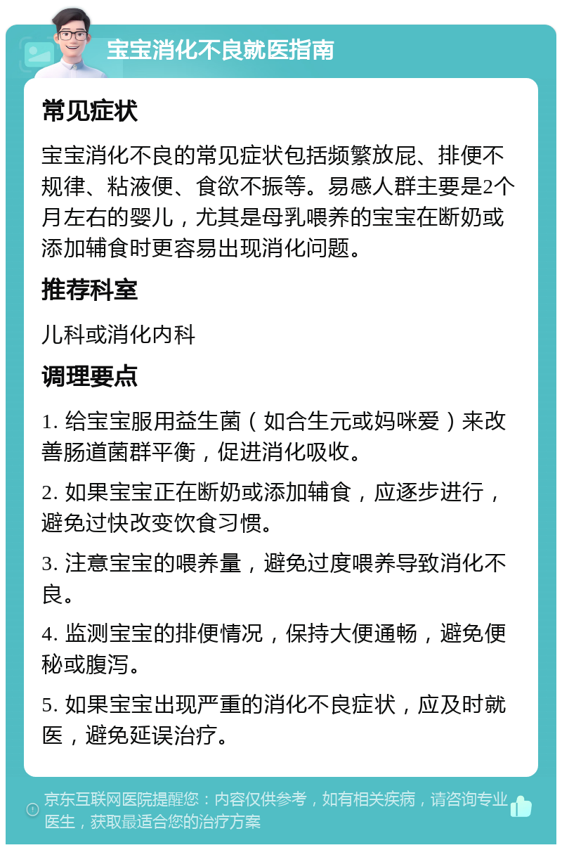 宝宝消化不良就医指南 常见症状 宝宝消化不良的常见症状包括频繁放屁、排便不规律、粘液便、食欲不振等。易感人群主要是2个月左右的婴儿，尤其是母乳喂养的宝宝在断奶或添加辅食时更容易出现消化问题。 推荐科室 儿科或消化内科 调理要点 1. 给宝宝服用益生菌（如合生元或妈咪爱）来改善肠道菌群平衡，促进消化吸收。 2. 如果宝宝正在断奶或添加辅食，应逐步进行，避免过快改变饮食习惯。 3. 注意宝宝的喂养量，避免过度喂养导致消化不良。 4. 监测宝宝的排便情况，保持大便通畅，避免便秘或腹泻。 5. 如果宝宝出现严重的消化不良症状，应及时就医，避免延误治疗。